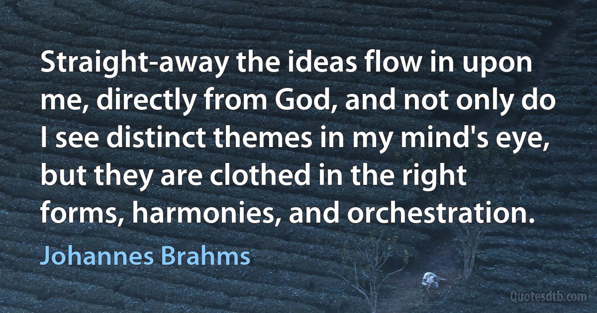 Straight-away the ideas flow in upon me, directly from God, and not only do I see distinct themes in my mind's eye, but they are clothed in the right forms, harmonies, and orchestration. (Johannes Brahms)