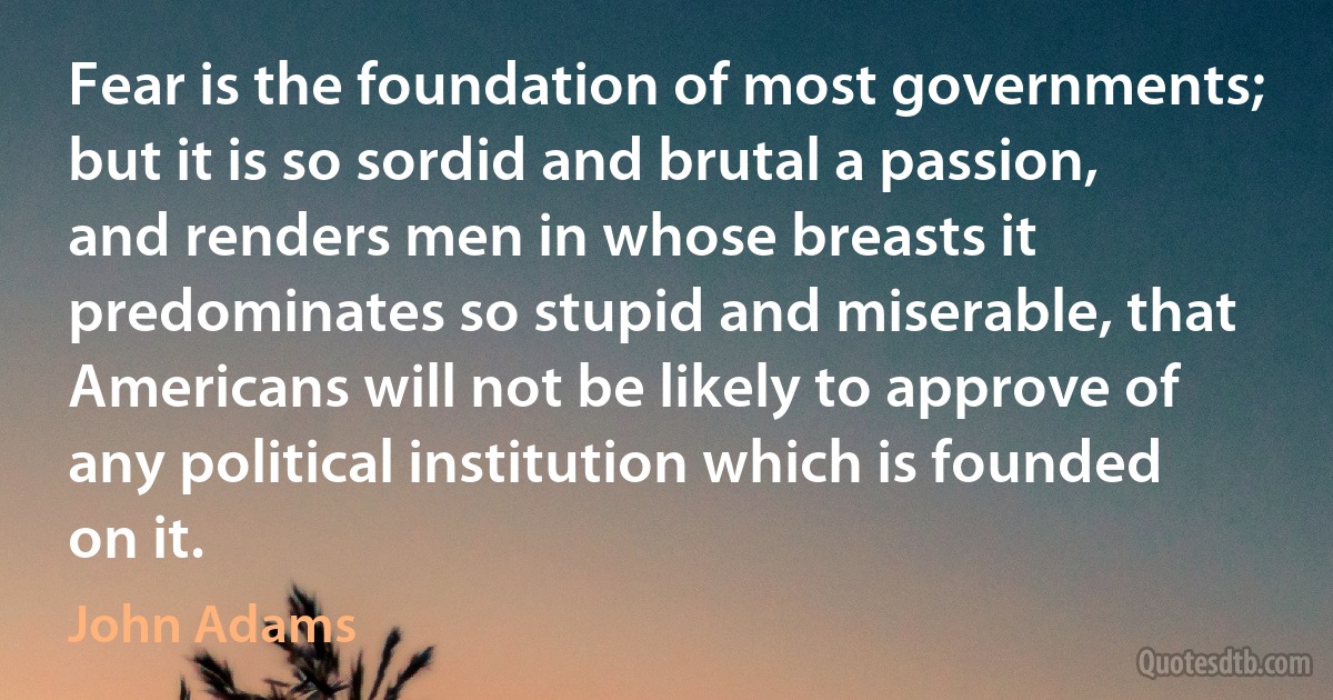 Fear is the foundation of most governments; but it is so sordid and brutal a passion, and renders men in whose breasts it predominates so stupid and miserable, that Americans will not be likely to approve of any political institution which is founded on it. (John Adams)