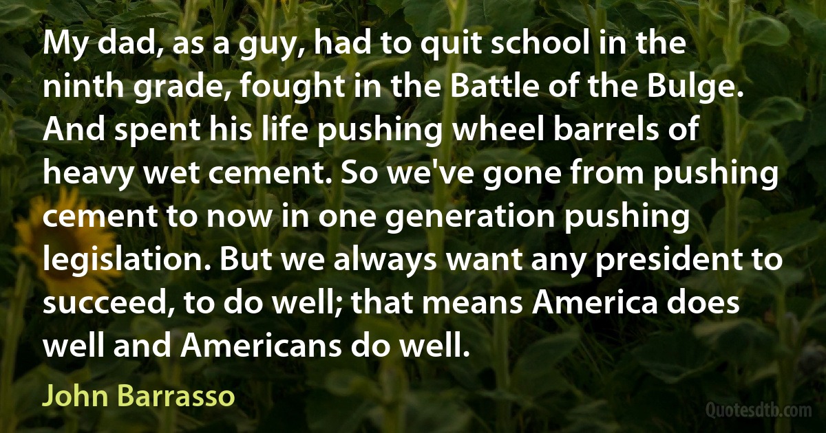 My dad, as a guy, had to quit school in the ninth grade, fought in the Battle of the Bulge. And spent his life pushing wheel barrels of heavy wet cement. So we've gone from pushing cement to now in one generation pushing legislation. But we always want any president to succeed, to do well; that means America does well and Americans do well. (John Barrasso)