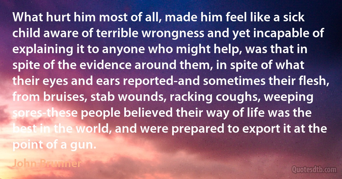 What hurt him most of all, made him feel like a sick child aware of terrible wrongness and yet incapable of explaining it to anyone who might help, was that in spite of the evidence around them, in spite of what their eyes and ears reported-and sometimes their flesh, from bruises, stab wounds, racking coughs, weeping sores-these people believed their way of life was the best in the world, and were prepared to export it at the point of a gun. (John Brunner)