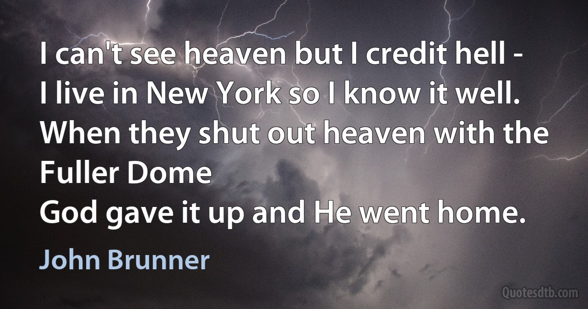 I can't see heaven but I credit hell -
I live in New York so I know it well.
When they shut out heaven with the Fuller Dome
God gave it up and He went home. (John Brunner)