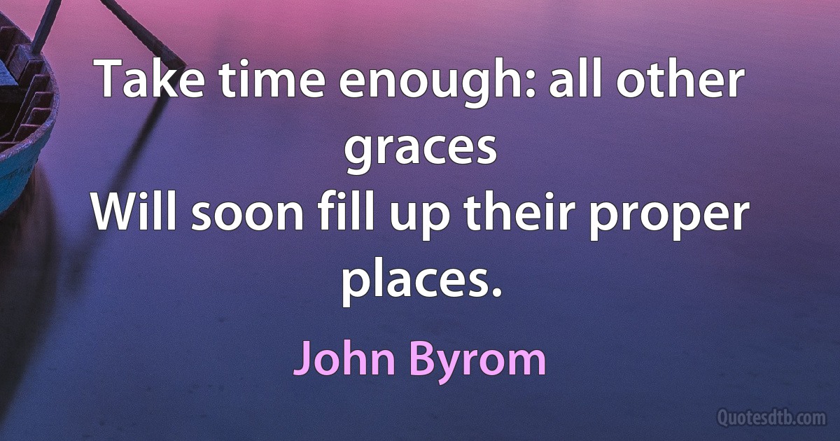 Take time enough: all other graces
Will soon fill up their proper places. (John Byrom)