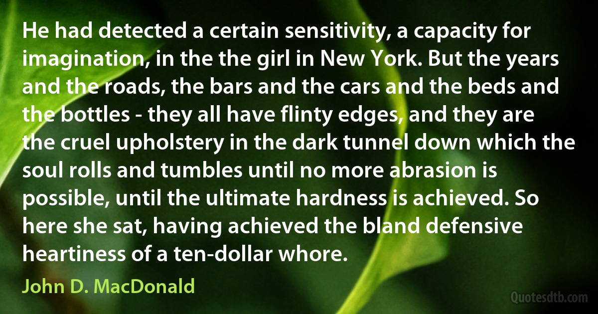 He had detected a certain sensitivity, a capacity for imagination, in the the girl in New York. But the years and the roads, the bars and the cars and the beds and the bottles - they all have flinty edges, and they are the cruel upholstery in the dark tunnel down which the soul rolls and tumbles until no more abrasion is possible, until the ultimate hardness is achieved. So here she sat, having achieved the bland defensive heartiness of a ten-dollar whore. (John D. MacDonald)