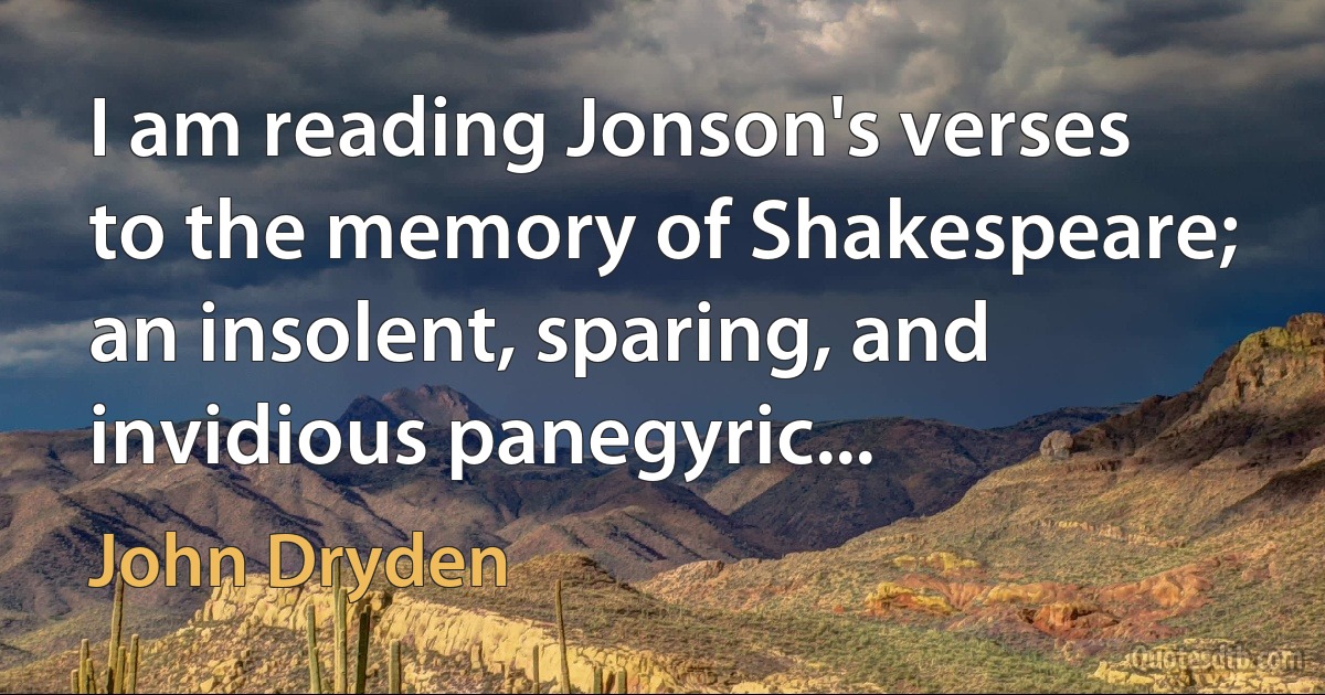 I am reading Jonson's verses to the memory of Shakespeare; an insolent, sparing, and invidious panegyric... (John Dryden)