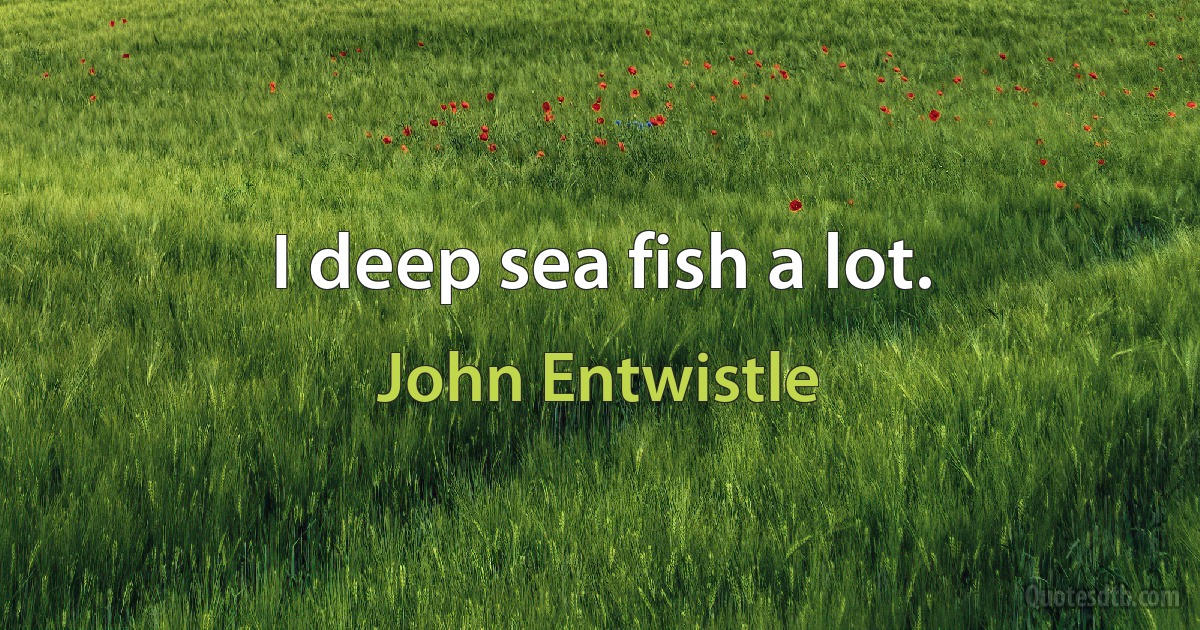 I deep sea fish a lot. (John Entwistle)