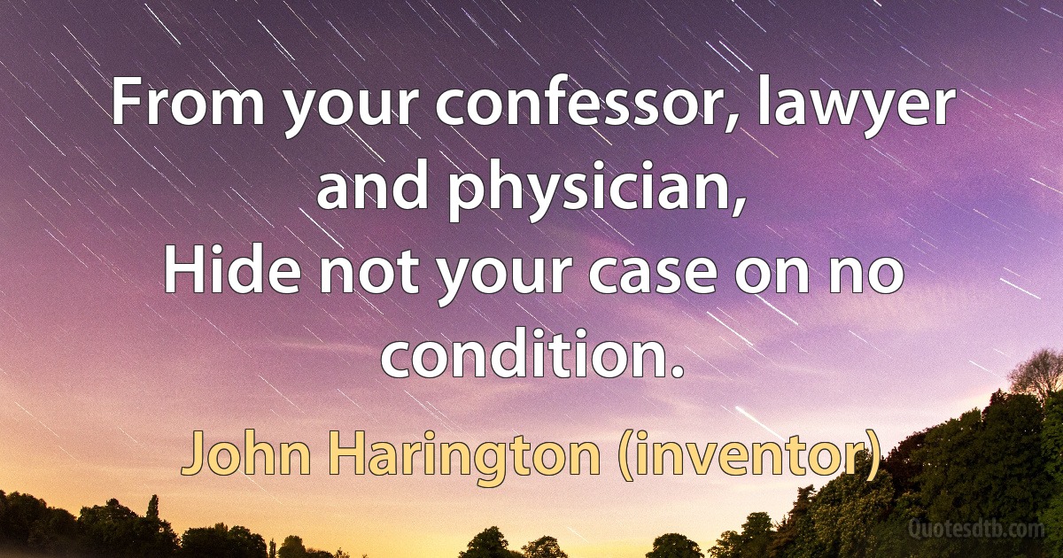 From your confessor, lawyer and physician,
Hide not your case on no condition. (John Harington (inventor))