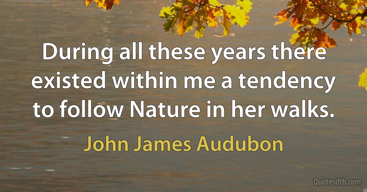 During all these years there existed within me a tendency to follow Nature in her walks. (John James Audubon)