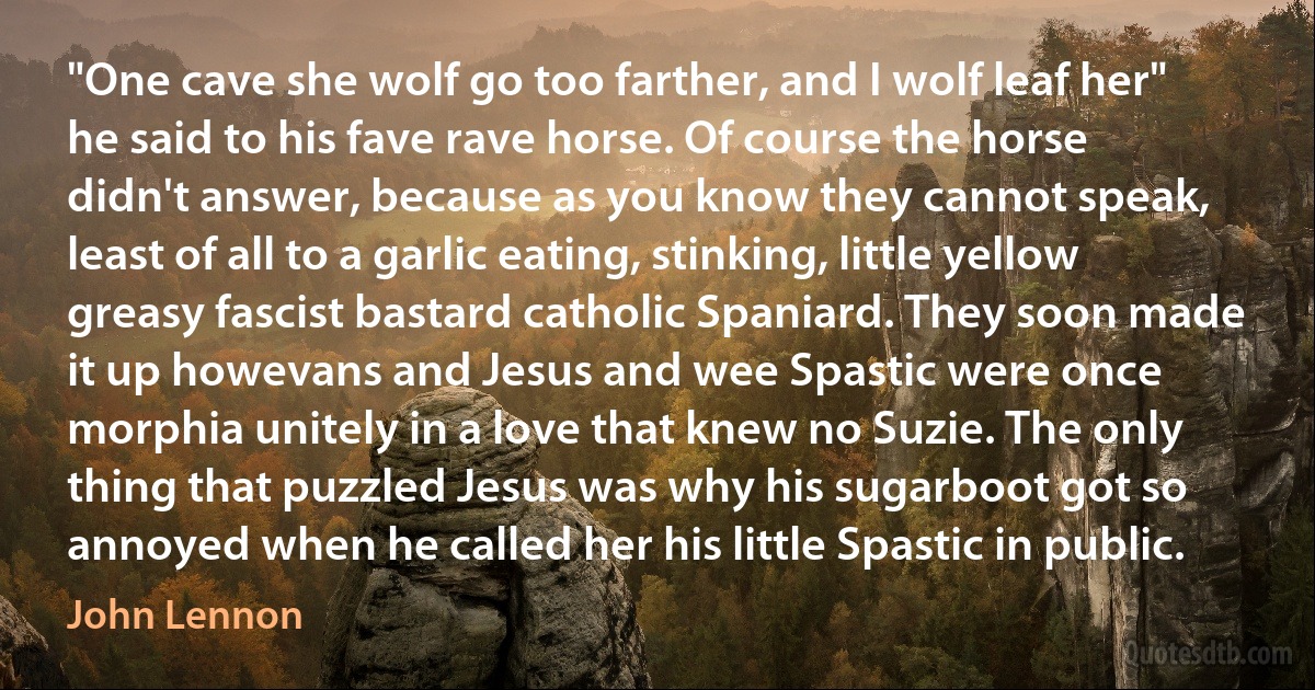 "One cave she wolf go too farther, and I wolf leaf her" he said to his fave rave horse. Of course the horse didn't answer, because as you know they cannot speak, least of all to a garlic eating, stinking, little yellow greasy fascist bastard catholic Spaniard. They soon made it up howevans and Jesus and wee Spastic were once morphia unitely in a love that knew no Suzie. The only thing that puzzled Jesus was why his sugarboot got so annoyed when he called her his little Spastic in public. (John Lennon)