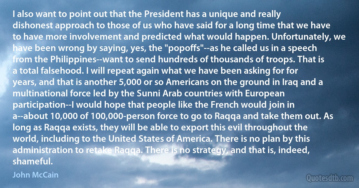 I also want to point out that the President has a unique and really dishonest approach to those of us who have said for a long time that we have to have more involvement and predicted what would happen. Unfortunately, we have been wrong by saying, yes, the "popoffs"--as he called us in a speech from the Philippines--want to send hundreds of thousands of troops. That is a total falsehood. I will repeat again what we have been asking for for years, and that is another 5,000 or so Americans on the ground in Iraq and a multinational force led by the Sunni Arab countries with European participation--I would hope that people like the French would join in a--about 10,000 of 100,000-person force to go to Raqqa and take them out. As long as Raqqa exists, they will be able to export this evil throughout the world, including to the United States of America. There is no plan by this administration to retake Raqqa. There is no strategy, and that is, indeed, shameful. (John McCain)