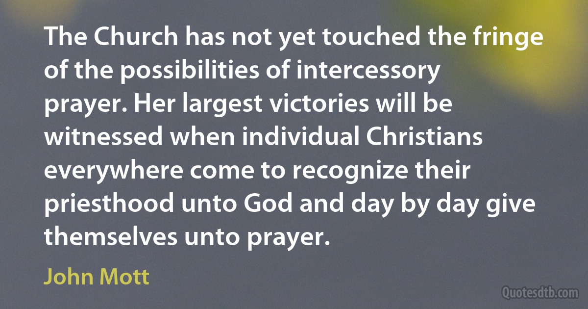 The Church has not yet touched the fringe of the possibilities of intercessory prayer. Her largest victories will be witnessed when individual Christians everywhere come to recognize their priesthood unto God and day by day give themselves unto prayer. (John Mott)