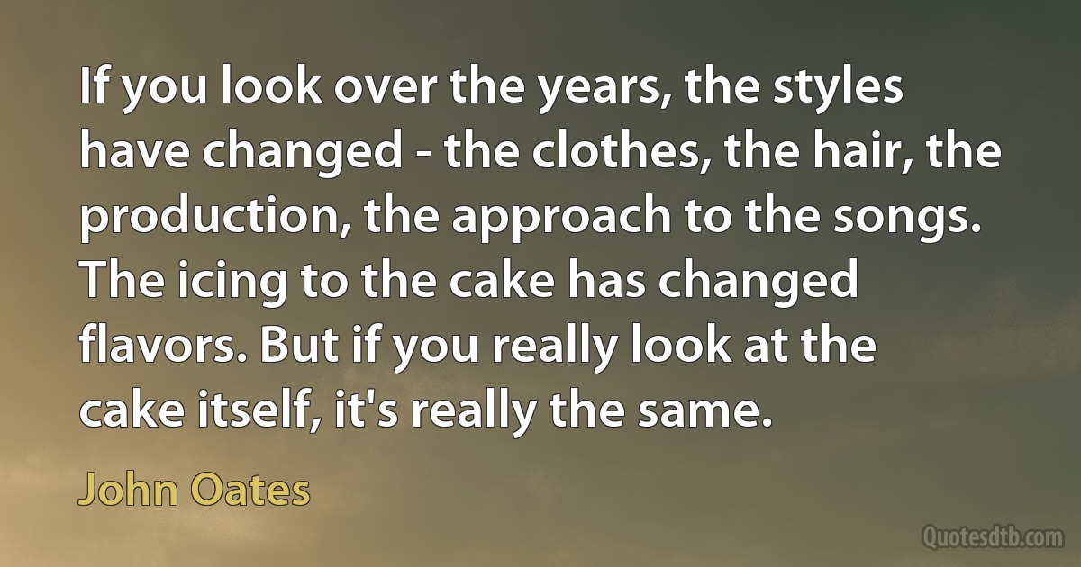 If you look over the years, the styles have changed - the clothes, the hair, the production, the approach to the songs. The icing to the cake has changed flavors. But if you really look at the cake itself, it's really the same. (John Oates)