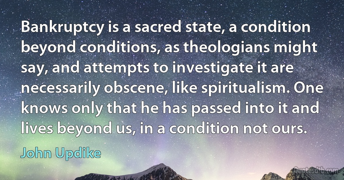 Bankruptcy is a sacred state, a condition beyond conditions, as theologians might say, and attempts to investigate it are necessarily obscene, like spiritualism. One knows only that he has passed into it and lives beyond us, in a condition not ours. (John Updike)