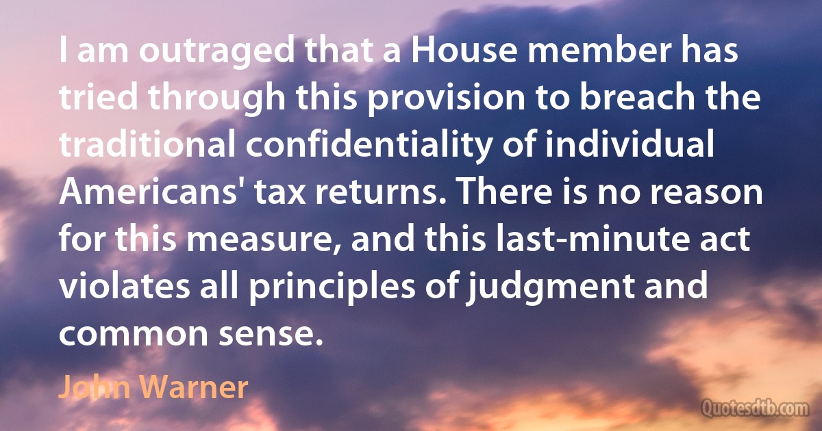 I am outraged that a House member has tried through this provision to breach the traditional confidentiality of individual Americans' tax returns. There is no reason for this measure, and this last-minute act violates all principles of judgment and common sense. (John Warner)