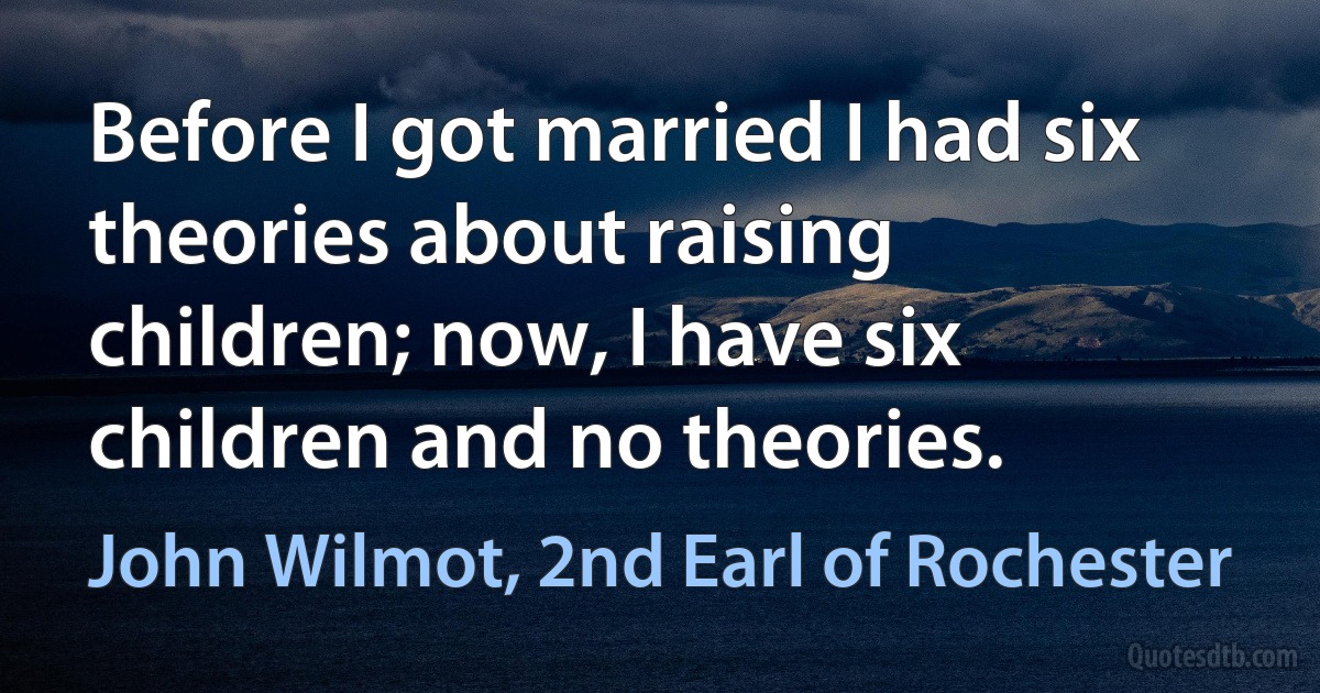 Before I got married I had six theories about raising children; now, I have six children and no theories. (John Wilmot, 2nd Earl of Rochester)