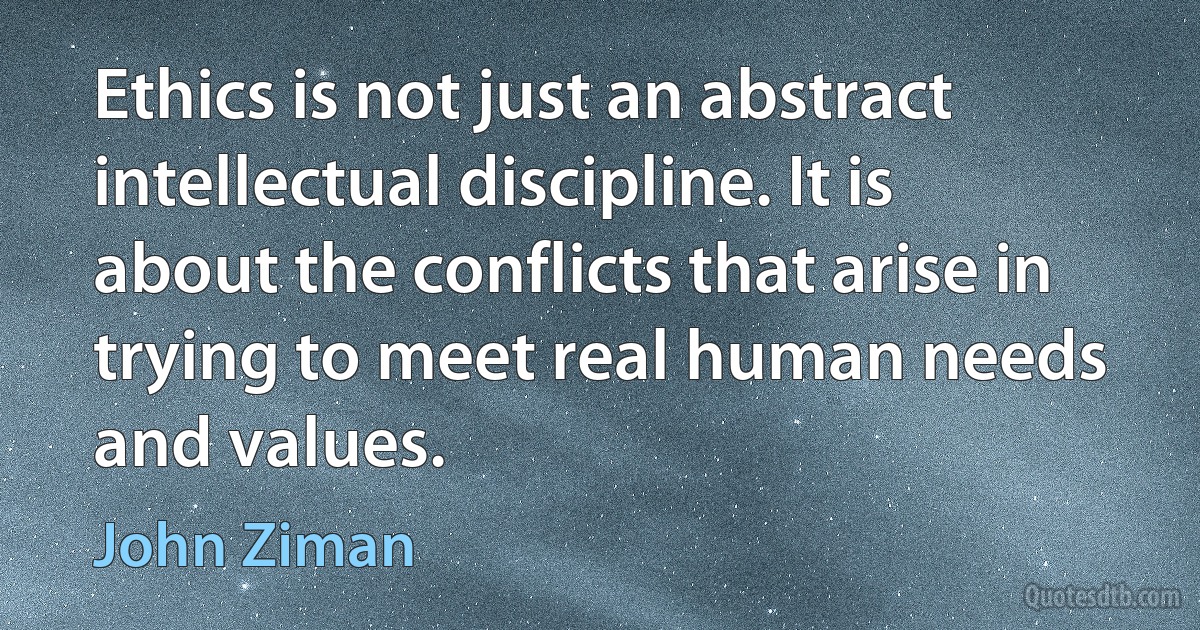 Ethics is not just an abstract intellectual discipline. It is about the conflicts that arise in trying to meet real human needs and values. (John Ziman)