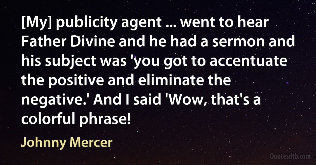 [My] publicity agent ... went to hear Father Divine and he had a sermon and his subject was 'you got to accentuate the positive and eliminate the negative.' And I said 'Wow, that's a colorful phrase! (Johnny Mercer)