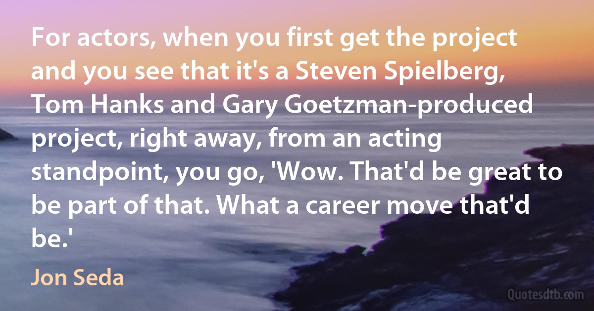 For actors, when you first get the project and you see that it's a Steven Spielberg, Tom Hanks and Gary Goetzman-produced project, right away, from an acting standpoint, you go, 'Wow. That'd be great to be part of that. What a career move that'd be.' (Jon Seda)