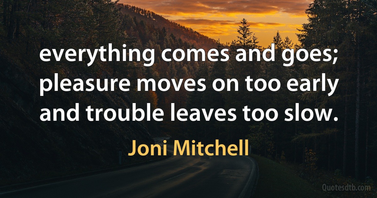 everything comes and goes; pleasure moves on too early and trouble leaves too slow. (Joni Mitchell)