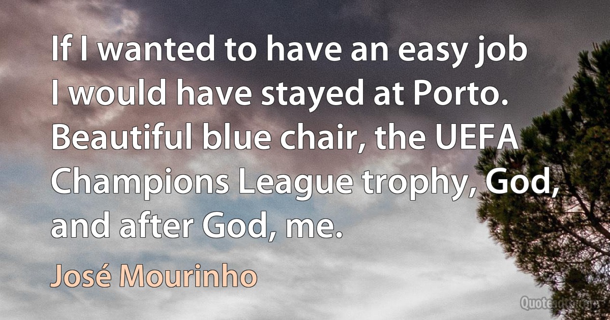 If I wanted to have an easy job I would have stayed at Porto. Beautiful blue chair, the UEFA Champions League trophy, God, and after God, me. (José Mourinho)