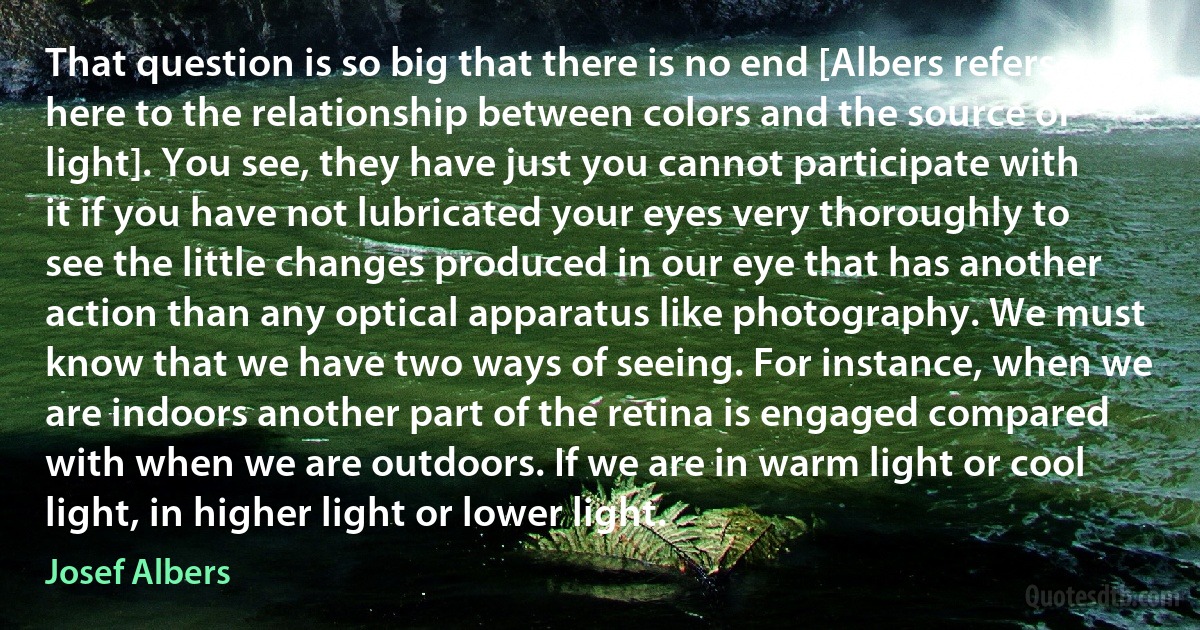 That question is so big that there is no end [Albers refers here to the relationship between colors and the source of light]. You see, they have just you cannot participate with it if you have not lubricated your eyes very thoroughly to see the little changes produced in our eye that has another action than any optical apparatus like photography. We must know that we have two ways of seeing. For instance, when we are indoors another part of the retina is engaged compared with when we are outdoors. If we are in warm light or cool light, in higher light or lower light. (Josef Albers)