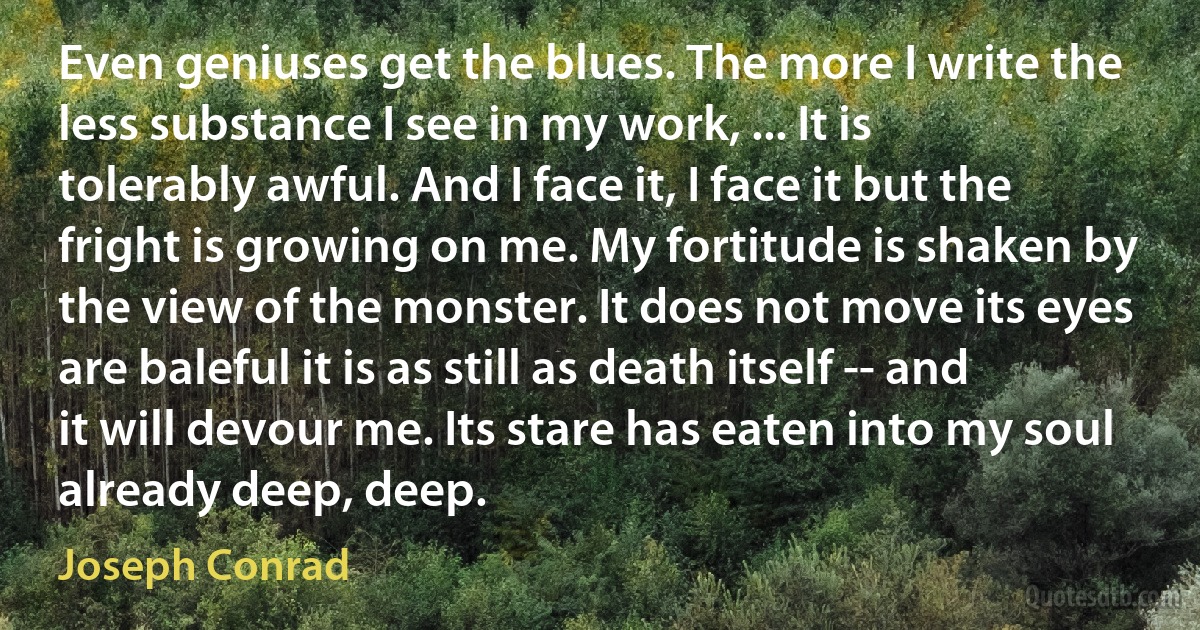 Even geniuses get the blues. The more I write the less substance I see in my work, ... It is tolerably awful. And I face it, I face it but the fright is growing on me. My fortitude is shaken by the view of the monster. It does not move its eyes are baleful it is as still as death itself -- and it will devour me. Its stare has eaten into my soul already deep, deep. (Joseph Conrad)