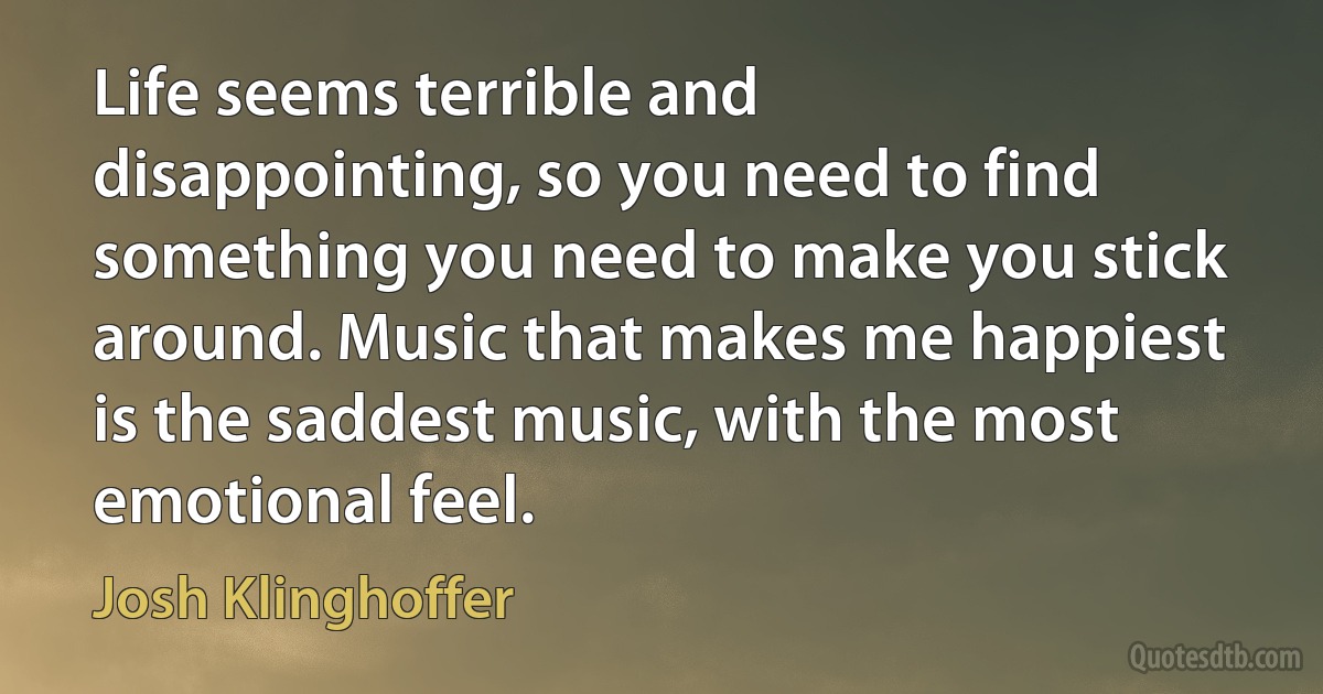 Life seems terrible and disappointing, so you need to find something you need to make you stick around. Music that makes me happiest is the saddest music, with the most emotional feel. (Josh Klinghoffer)