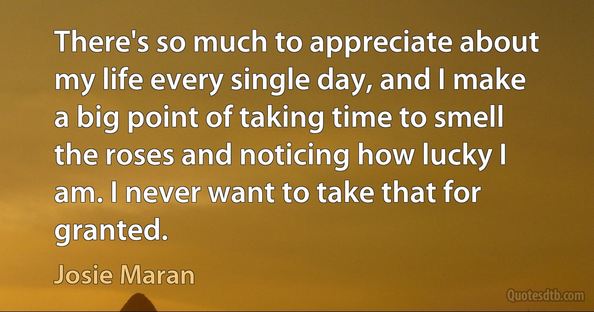 There's so much to appreciate about my life every single day, and I make a big point of taking time to smell the roses and noticing how lucky I am. I never want to take that for granted. (Josie Maran)