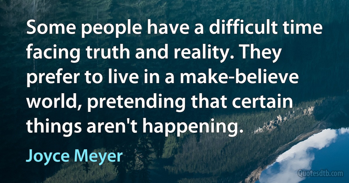 Some people have a difficult time facing truth and reality. They prefer to live in a make-believe world, pretending that certain things aren't happening. (Joyce Meyer)