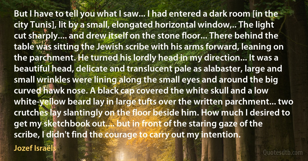 But I have to tell you what I saw... I had entered a dark room [in the city Tunis], lit by a small, elongated horizontal window,.. The light cut sharply.... and drew itself on the stone floor... There behind the table was sitting the Jewish scribe with his arms forward, leaning on the parchment. He turned his lordly head in my direction... It was a beautiful head, delicate and translucent pale as alabaster, large and small wrinkles were lining along the small eyes and around the big curved hawk nose. A black cap covered the white skull and a low white-yellow beard lay in large tufts over the written parchment... two crutches lay slantingly on the floor beside him. How much I desired to get my sketchbook out.... but in front of the staring gaze of the scribe, I didn't find the courage to carry out my intention. (Jozef Israëls)