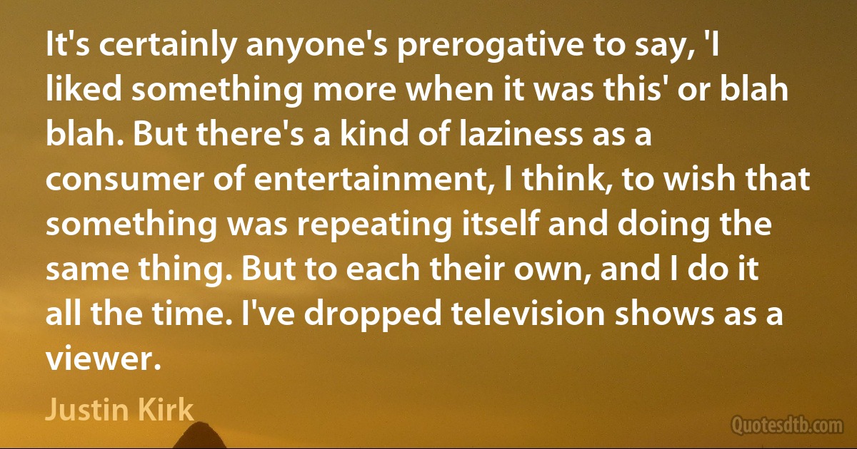 It's certainly anyone's prerogative to say, 'I liked something more when it was this' or blah blah. But there's a kind of laziness as a consumer of entertainment, I think, to wish that something was repeating itself and doing the same thing. But to each their own, and I do it all the time. I've dropped television shows as a viewer. (Justin Kirk)