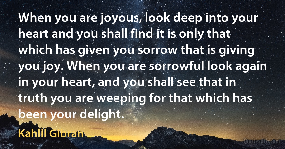 When you are joyous, look deep into your heart and you shall find it is only that which has given you sorrow that is giving you joy. When you are sorrowful look again in your heart, and you shall see that in truth you are weeping for that which has been your delight. (Kahlil Gibran)