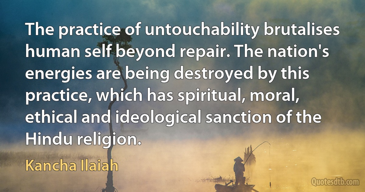 The practice of untouchability brutalises human self beyond repair. The nation's energies are being destroyed by this practice, which has spiritual, moral, ethical and ideological sanction of the Hindu religion. (Kancha Ilaiah)