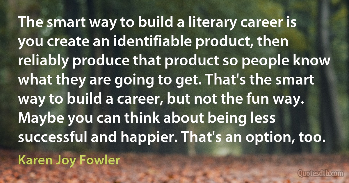 The smart way to build a literary career is you create an identifiable product, then reliably produce that product so people know what they are going to get. That's the smart way to build a career, but not the fun way. Maybe you can think about being less successful and happier. That's an option, too. (Karen Joy Fowler)