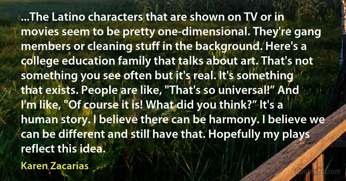 ...The Latino characters that are shown on TV or in movies seem to be pretty one-dimensional. They're gang members or cleaning stuff in the background. Here's a college education family that talks about art. That's not something you see often but it's real. It's something that exists. People are like, "That's so universal!” And I'm like, "Of course it is! What did you think?” It's a human story. I believe there can be harmony. I believe we can be different and still have that. Hopefully my plays reflect this idea. (Karen Zacarias)