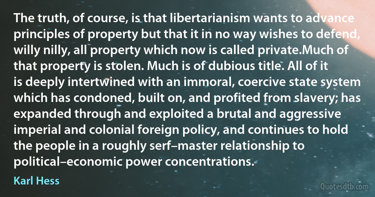 The truth, of course, is that libertarianism wants to advance principles of property but that it in no way wishes to defend, willy nilly, all property which now is called private.Much of that property is stolen. Much is of dubious title. All of it is deeply intertwined with an immoral, coercive state system which has condoned, built on, and profited from slavery; has expanded through and exploited a brutal and aggressive imperial and colonial foreign policy, and continues to hold the people in a roughly serf–master relationship to political–economic power concentrations. (Karl Hess)