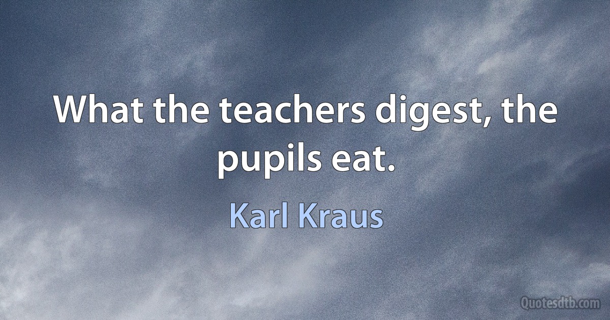 What the teachers digest, the pupils eat. (Karl Kraus)