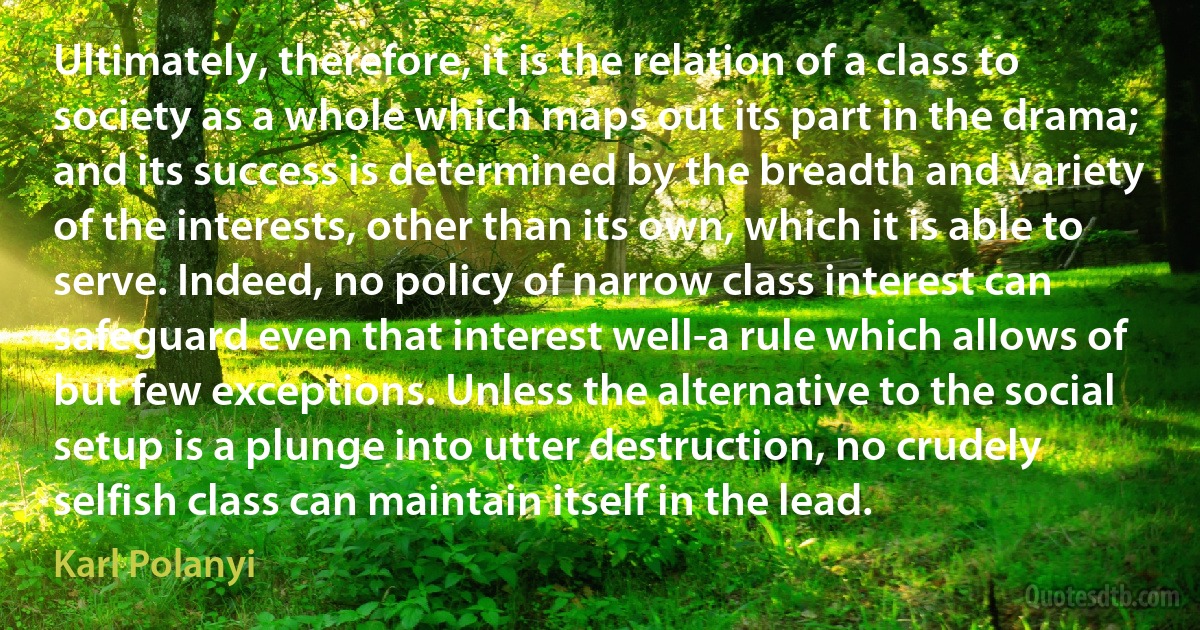 Ultimately, therefore, it is the relation of a class to society as a whole which maps out its part in the drama; and its success is determined by the breadth and variety of the interests, other than its own, which it is able to serve. Indeed, no policy of narrow class interest can safeguard even that interest well-a rule which allows of but few exceptions. Unless the alternative to the social setup is a plunge into utter destruction, no crudely selfish class can maintain itself in the lead. (Karl Polanyi)