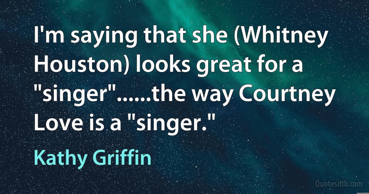 I'm saying that she (Whitney Houston) looks great for a "singer"......the way Courtney Love is a "singer." (Kathy Griffin)