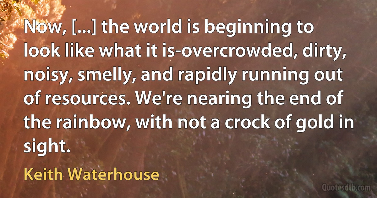 Now, [...] the world is beginning to look like what it is-overcrowded, dirty, noisy, smelly, and rapidly running out of resources. We're nearing the end of the rainbow, with not a crock of gold in sight. (Keith Waterhouse)