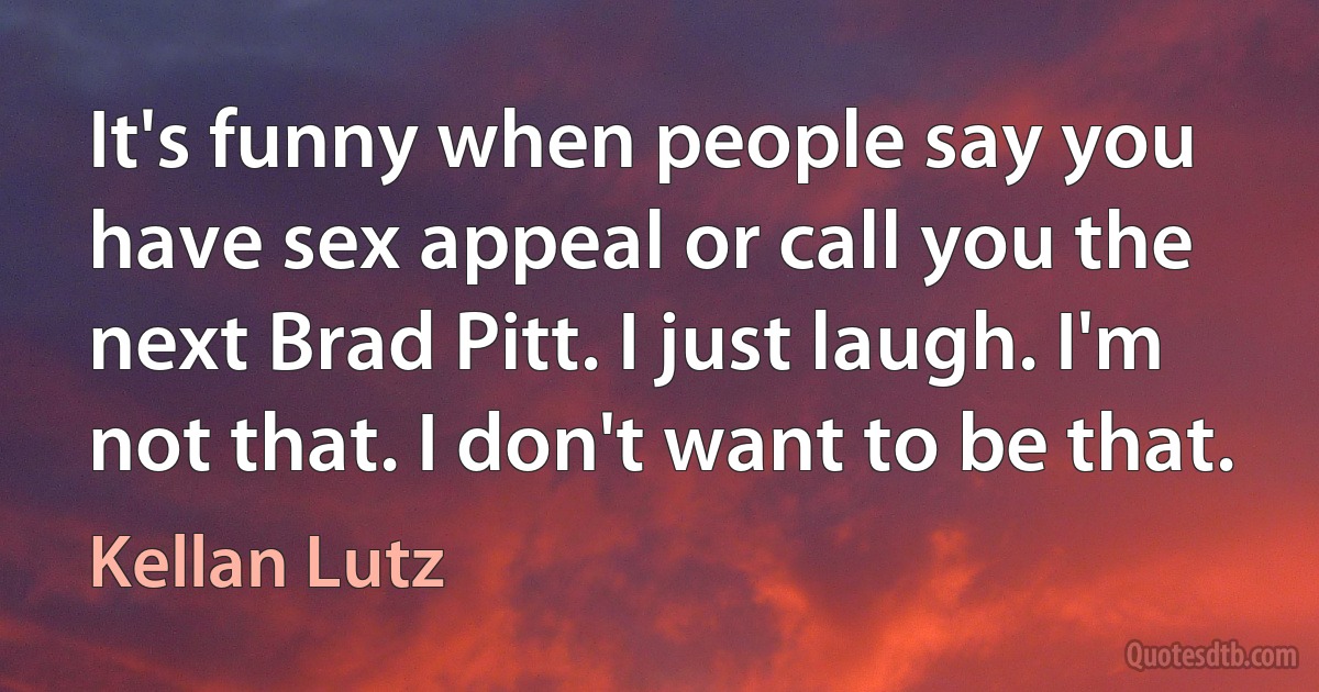 It's funny when people say you have sex appeal or call you the next Brad Pitt. I just laugh. I'm not that. I don't want to be that. (Kellan Lutz)