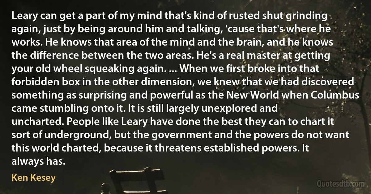 Leary can get a part of my mind that's kind of rusted shut grinding again, just by being around him and talking, 'cause that's where he works. He knows that area of the mind and the brain, and he knows the difference between the two areas. He's a real master at getting your old wheel squeaking again. ... When we first broke into that forbidden box in the other dimension, we knew that we had discovered something as surprising and powerful as the New World when Columbus came stumbling onto it. It is still largely unexplored and uncharted. People like Leary have done the best they can to chart it sort of underground, but the government and the powers do not want this world charted, because it threatens established powers. It always has. (Ken Kesey)