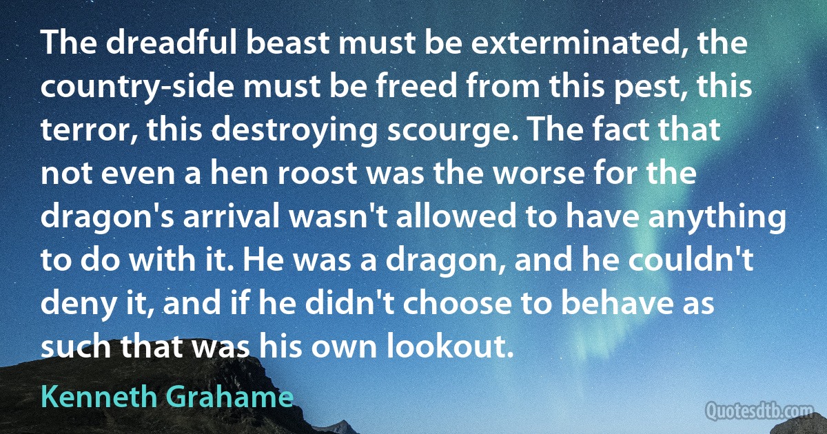 The dreadful beast must be exterminated, the country-side must be freed from this pest, this terror, this destroying scourge. The fact that not even a hen roost was the worse for the dragon's arrival wasn't allowed to have anything to do with it. He was a dragon, and he couldn't deny it, and if he didn't choose to behave as such that was his own lookout. (Kenneth Grahame)