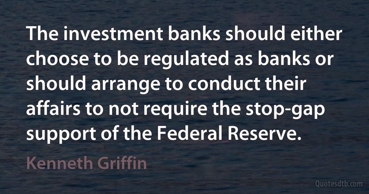 The investment banks should either choose to be regulated as banks or should arrange to conduct their affairs to not require the stop-gap support of the Federal Reserve. (Kenneth Griffin)