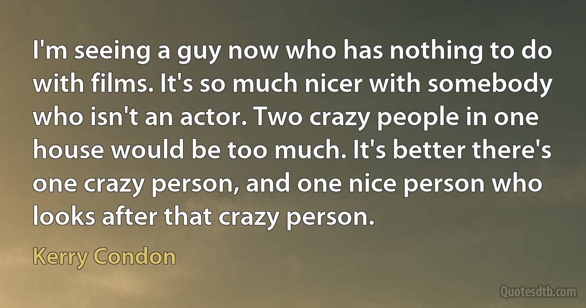 I'm seeing a guy now who has nothing to do with films. It's so much nicer with somebody who isn't an actor. Two crazy people in one house would be too much. It's better there's one crazy person, and one nice person who looks after that crazy person. (Kerry Condon)