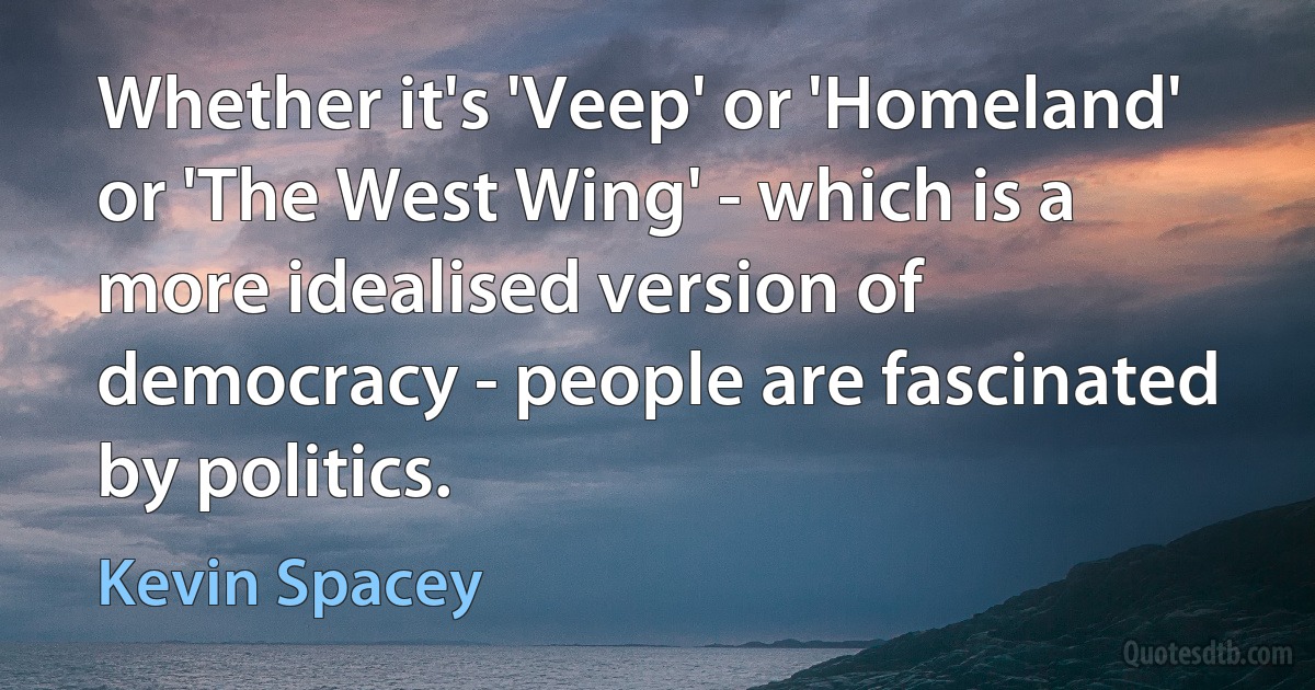 Whether it's 'Veep' or 'Homeland' or 'The West Wing' - which is a more idealised version of democracy - people are fascinated by politics. (Kevin Spacey)