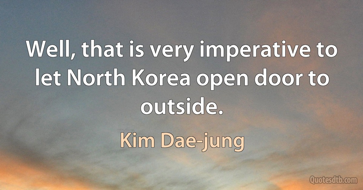 Well, that is very imperative to let North Korea open door to outside. (Kim Dae-jung)