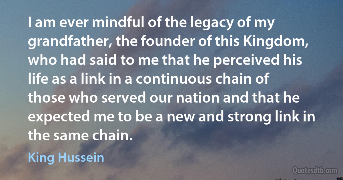 I am ever mindful of the legacy of my grandfather, the founder of this Kingdom, who had said to me that he perceived his life as a link in a continuous chain of those who served our nation and that he expected me to be a new and strong link in the same chain. (King Hussein)