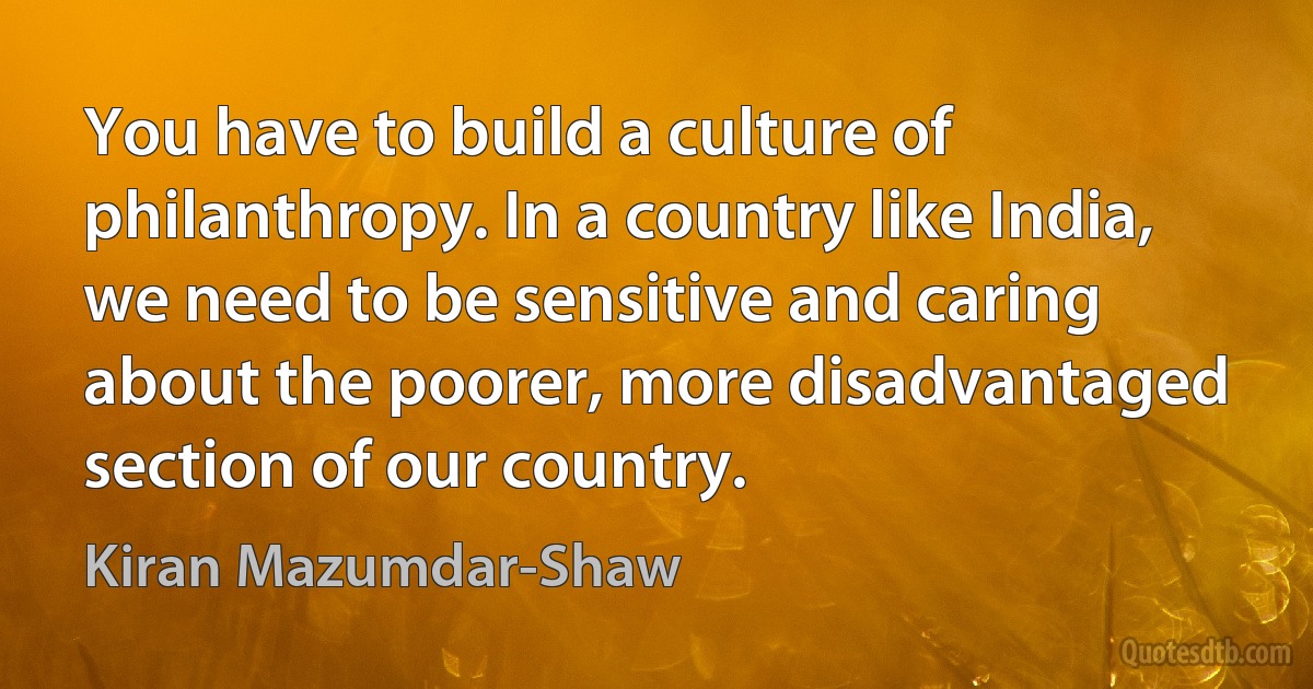 You have to build a culture of philanthropy. In a country like India, we need to be sensitive and caring about the poorer, more disadvantaged section of our country. (Kiran Mazumdar-Shaw)