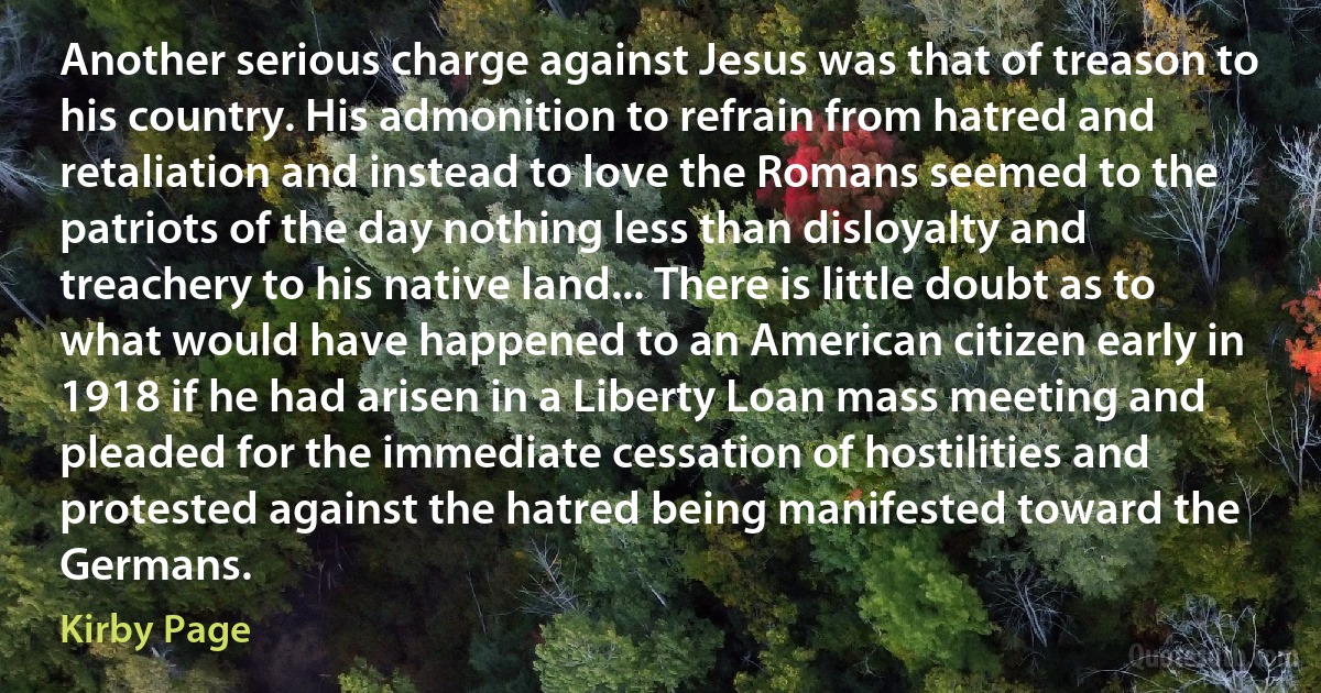 Another serious charge against Jesus was that of treason to his country. His admonition to refrain from hatred and retaliation and instead to love the Romans seemed to the patriots of the day nothing less than disloyalty and treachery to his native land... There is little doubt as to what would have happened to an American citizen early in 1918 if he had arisen in a Liberty Loan mass meeting and pleaded for the immediate cessation of hostilities and protested against the hatred being manifested toward the Germans. (Kirby Page)