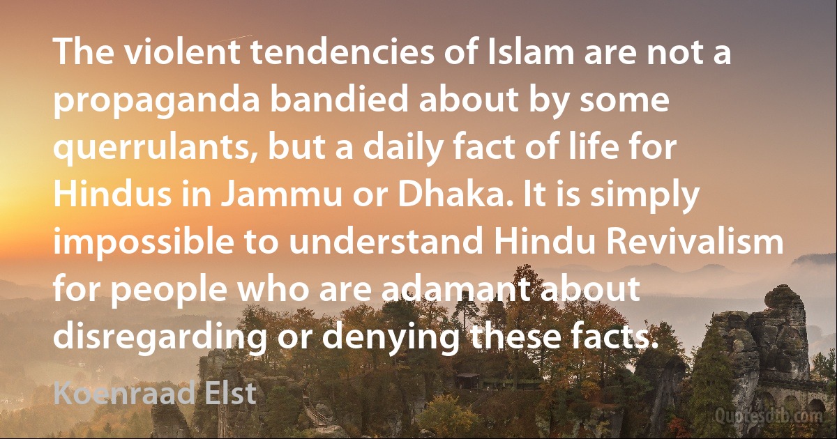 The violent tendencies of Islam are not a propaganda bandied about by some querrulants, but a daily fact of life for Hindus in Jammu or Dhaka. It is simply impossible to understand Hindu Revivalism for people who are adamant about disregarding or denying these facts. (Koenraad Elst)